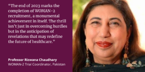 Quote card of Professor Rizwana Chaudhary that reads: “The end of 2023 marks the completion of WOMAN-2 recruitment, a monumental achievement in itself. The thrill isn’t just in overcoming hurdles but in the anticipation of revelations that may redefine the future of healthcare.”